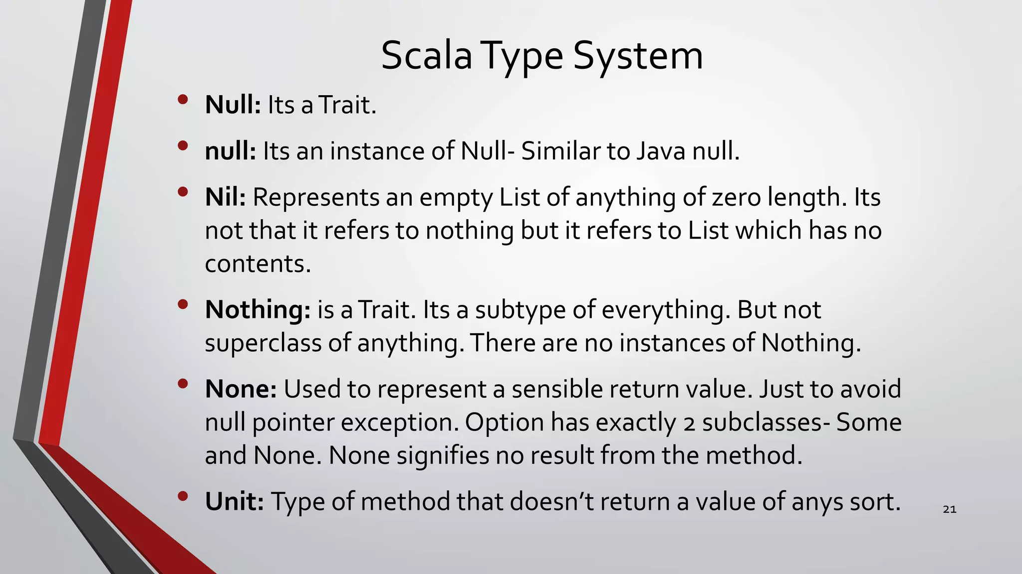 ScalaType System
• Null: Its aTrait.
• null: Its an instance of Null- Similar to Java null.
• Nil: Represents an empty List of anything of zero length. Its
not that it refers to nothing but it refers to List which has no
contents.
• Nothing: is aTrait. Its a subtype of everything. But not
superclass of anything.There are no instances of Nothing.
• None: Used to represent a sensible return value. Just to avoid
null pointer exception. Option has exactly 2 subclasses- Some
and None. None signifies no result from the method.
• Unit: Type of method that doesn’t return a value of anys sort. 21
 