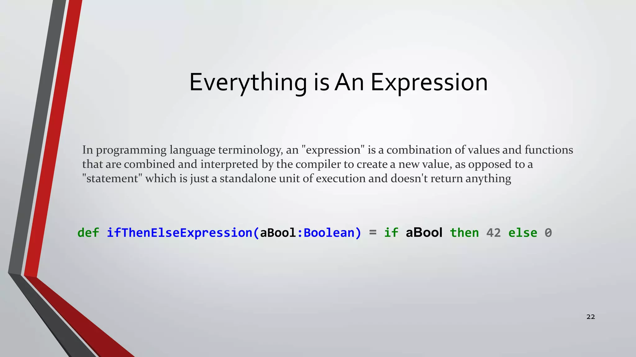 Everything is An Expression
In programming language terminology, an "expression" is a combination of values and functions
that are combined and interpreted by the compiler to create a new value, as opposed to a
"statement" which is just a standalone unit of execution and doesn't return anything
def ifThenElseExpression(aBool:Boolean) = if aBool then 42 else 0
22
 