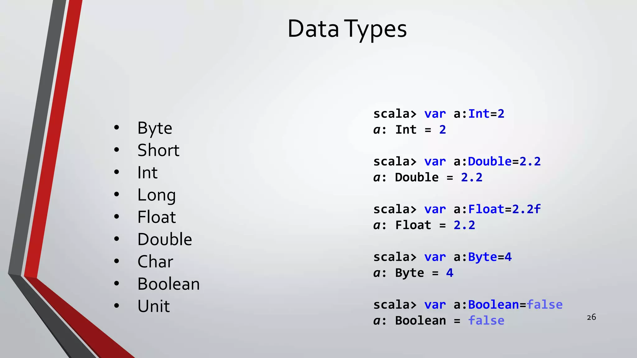 DataTypes
• Byte
• Short
• Int
• Long
• Float
• Double
• Char
• Boolean
• Unit
scala> var a:Int=2
a: Int = 2
scala> var a:Double=2.2
a: Double = 2.2
scala> var a:Float=2.2f
a: Float = 2.2
scala> var a:Byte=4
a: Byte = 4
scala> var a:Boolean=false
a: Boolean = false 26
 