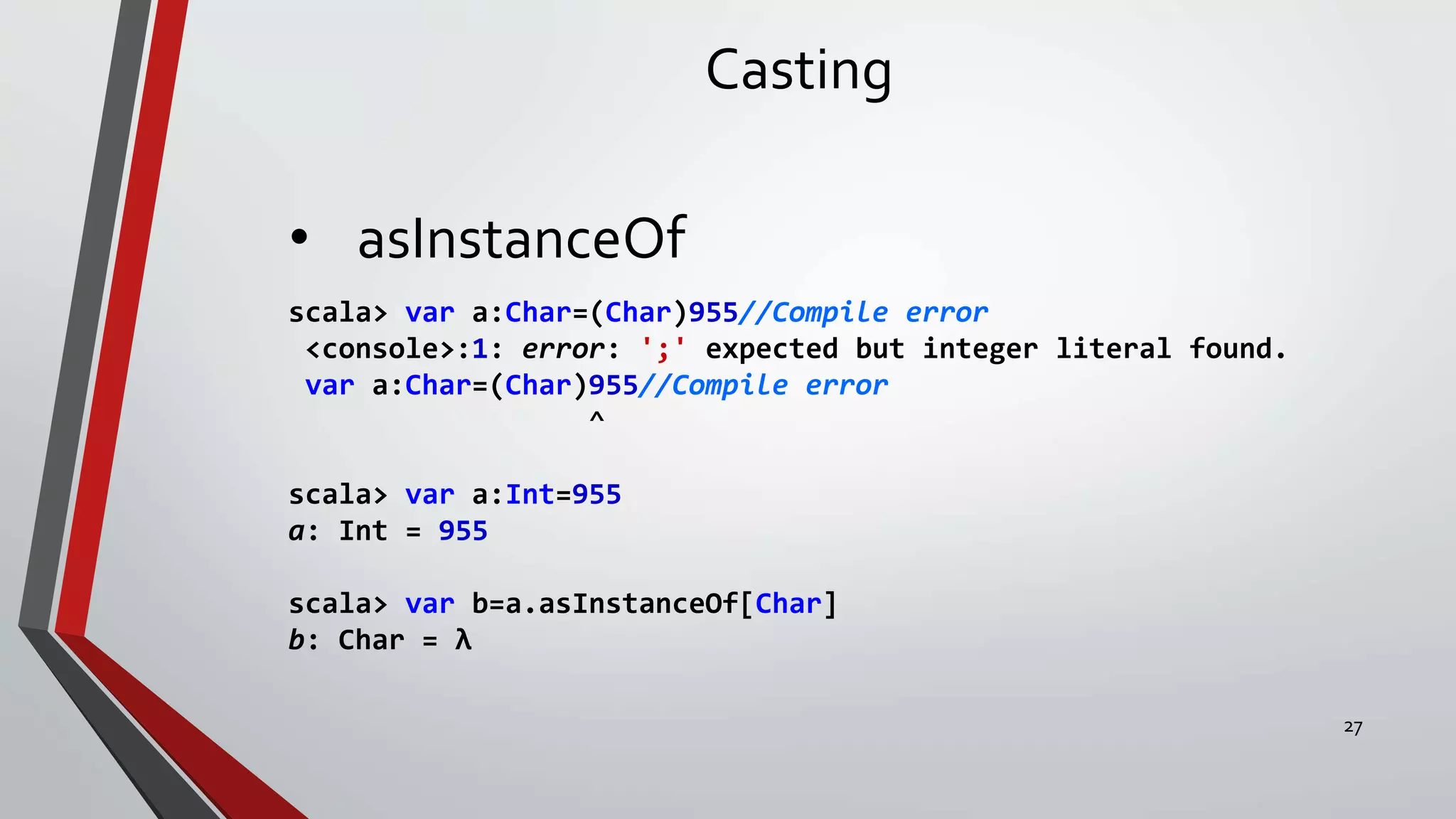 Casting
• asInstanceOf
scala> var a:Char=(Char)955//Compile error
<console>:1: error: ';' expected but integer literal found.
var a:Char=(Char)955//Compile error
^
scala> var a:Int=955
a: Int = 955
scala> var b=a.asInstanceOf[Char]
b: Char = λ
27
 