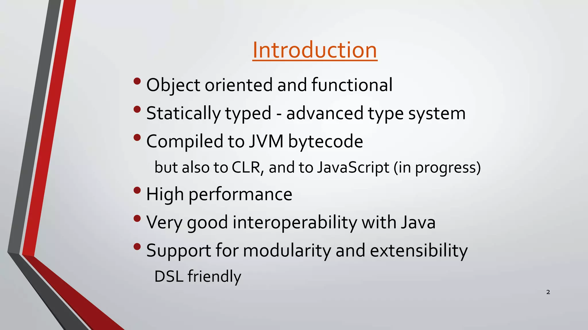 Introduction
2
•Object oriented and functional
•Statically typed - advanced type system
•Compiled to JVM bytecode
but also to CLR, and to JavaScript (in progress)
•High performance
•Very good interoperability with Java
•Support for modularity and extensibility
DSL friendly
 