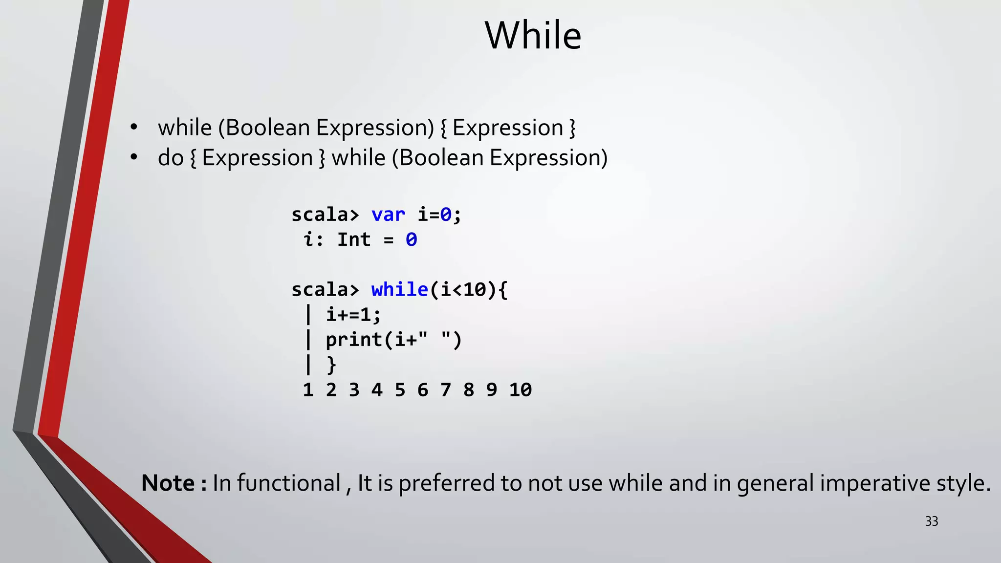 While
• while (Boolean Expression) { Expression }
• do { Expression } while (Boolean Expression)
scala> var i=0;
i: Int = 0
scala> while(i<10){
| i+=1;
| print(i+" ")
| }
1 2 3 4 5 6 7 8 9 10
Note : In functional , It is preferred to not use while and in general imperative style.
33
 