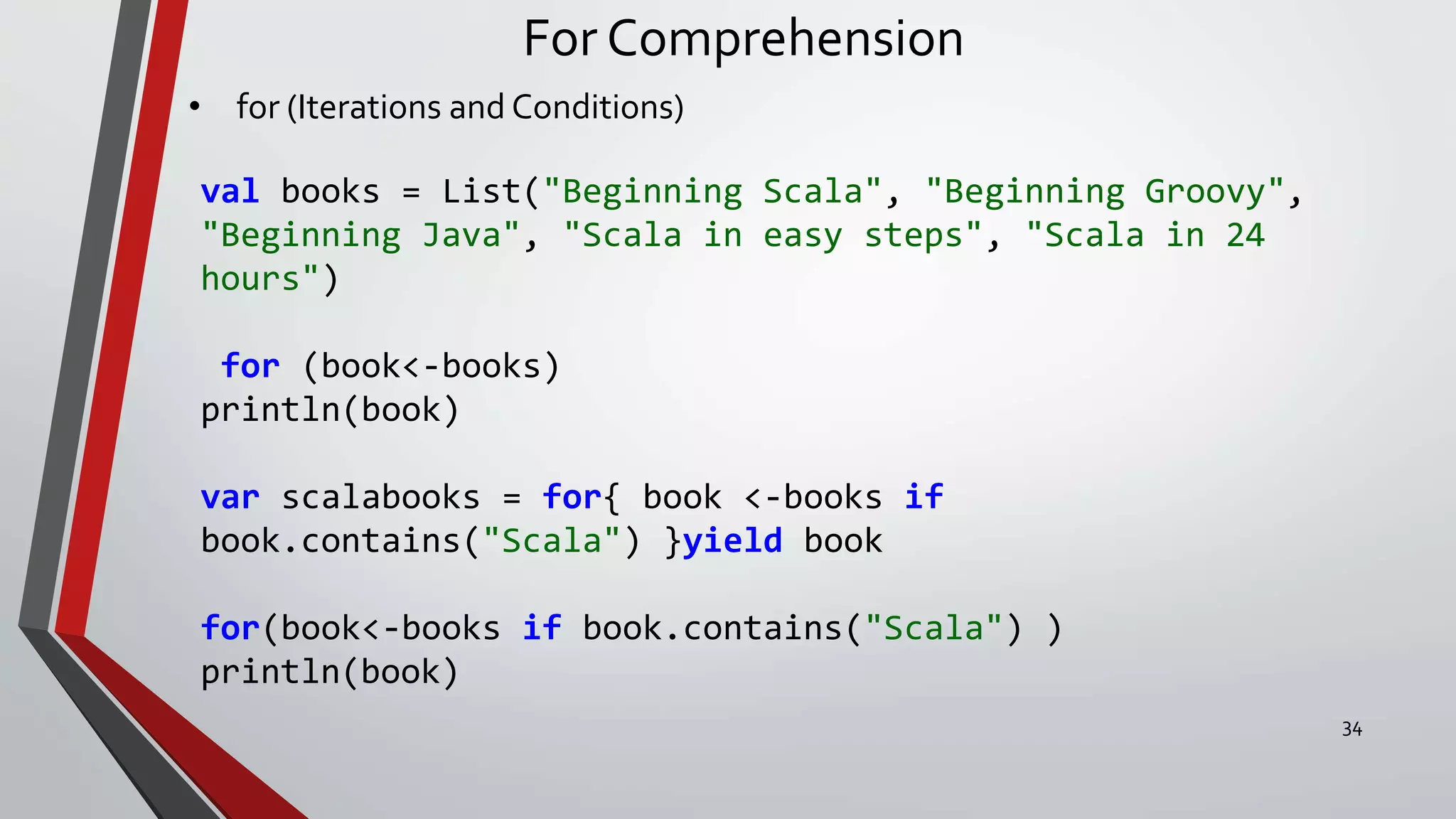 For Comprehension
• for (Iterations and Conditions)
val books = List("Beginning Scala", "Beginning Groovy",
"Beginning Java", "Scala in easy steps", "Scala in 24
hours")
for (book<-books)
println(book)
var scalabooks = for{ book <-books if
book.contains("Scala") }yield book
for(book<-books if book.contains("Scala") )
println(book)
34
 