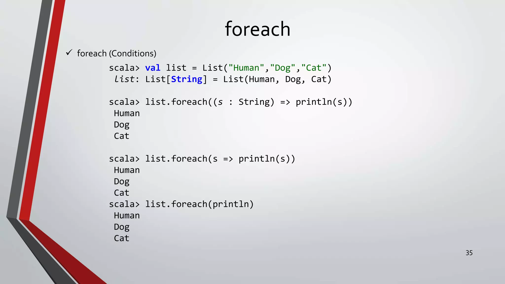 foreach
 foreach (Conditions)
scala> val list = List("Human","Dog","Cat")
list: List[String] = List(Human, Dog, Cat)
scala> list.foreach((s : String) => println(s))
Human
Dog
Cat
scala> list.foreach(s => println(s))
Human
Dog
Cat
scala> list.foreach(println)
Human
Dog
Cat
35
 