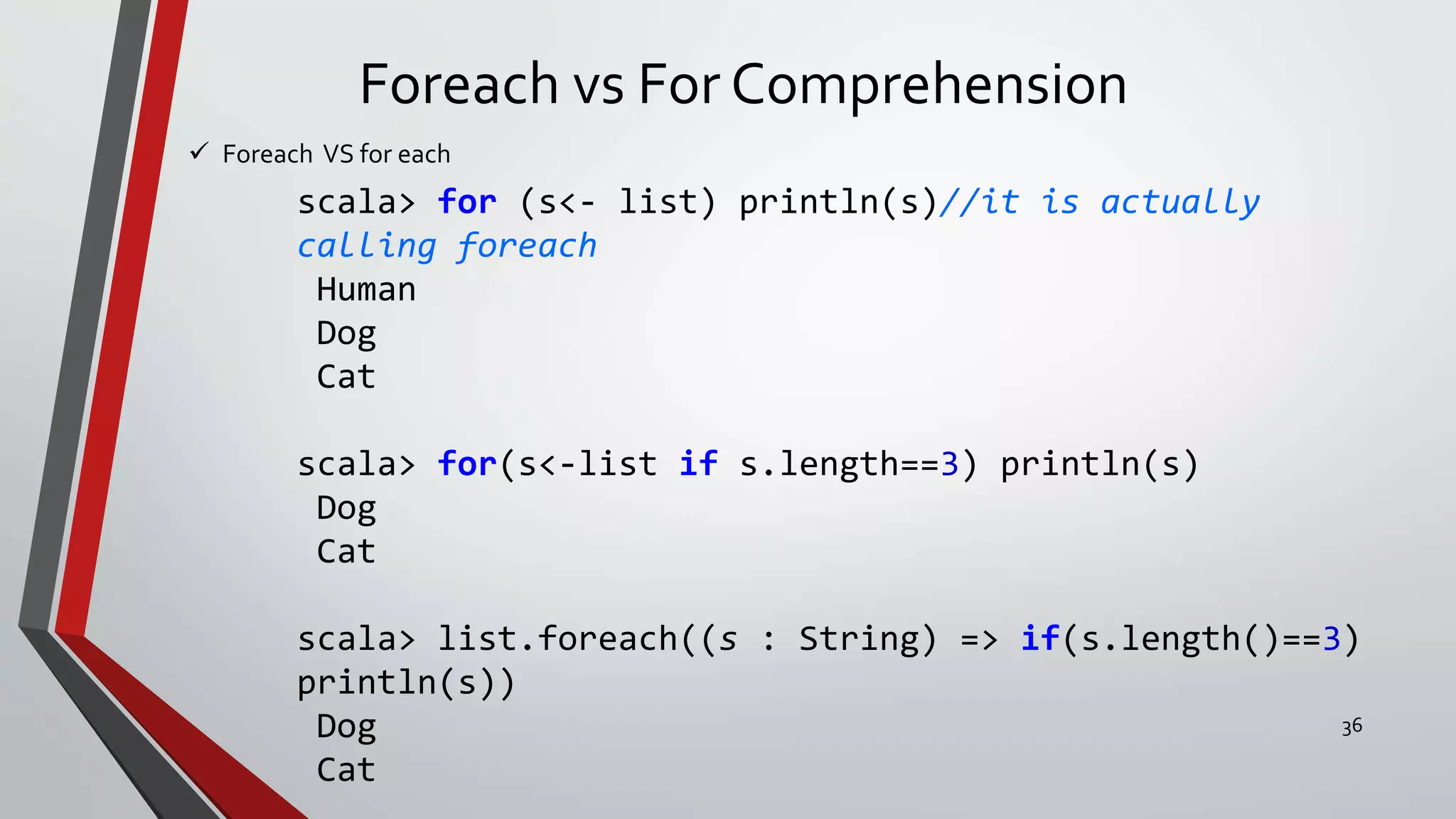 Foreach vs For Comprehension
 Foreach VS for each
scala> for (s<- list) println(s)//it is actually
calling foreach
Human
Dog
Cat
scala> for(s<-list if s.length==3) println(s)
Dog
Cat
scala> list.foreach((s : String) => if(s.length()==3)
println(s))
Dog
Cat
36
 