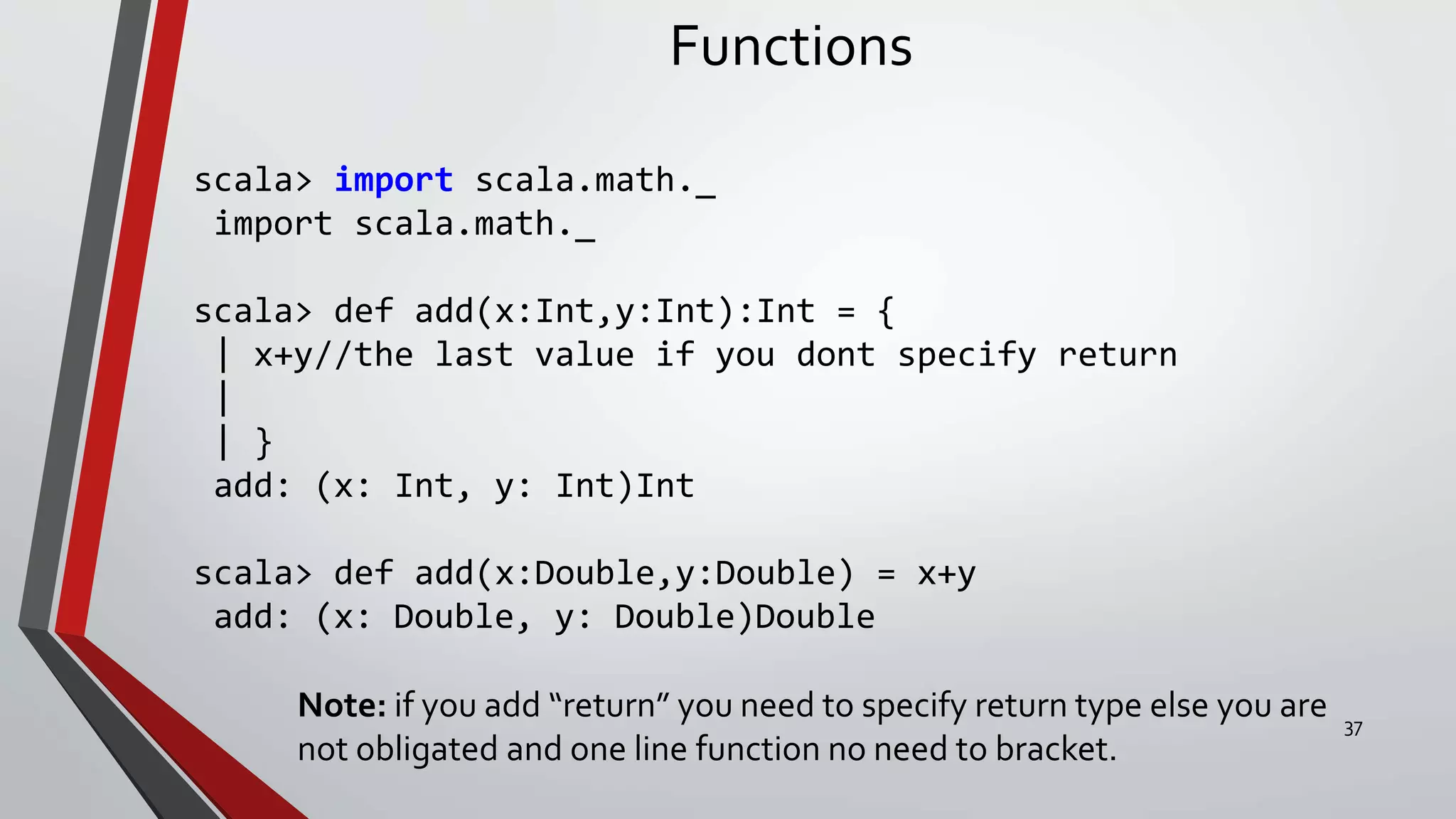 Functions
scala> import scala.math._
import scala.math._
scala> def add(x:Int,y:Int):Int = {
| x+y//the last value if you dont specify return
|
| }
add: (x: Int, y: Int)Int
scala> def add(x:Double,y:Double) = x+y
add: (x: Double, y: Double)Double
Note: if you add “return” you need to specify return type else you are
not obligated and one line function no need to bracket.
37
 