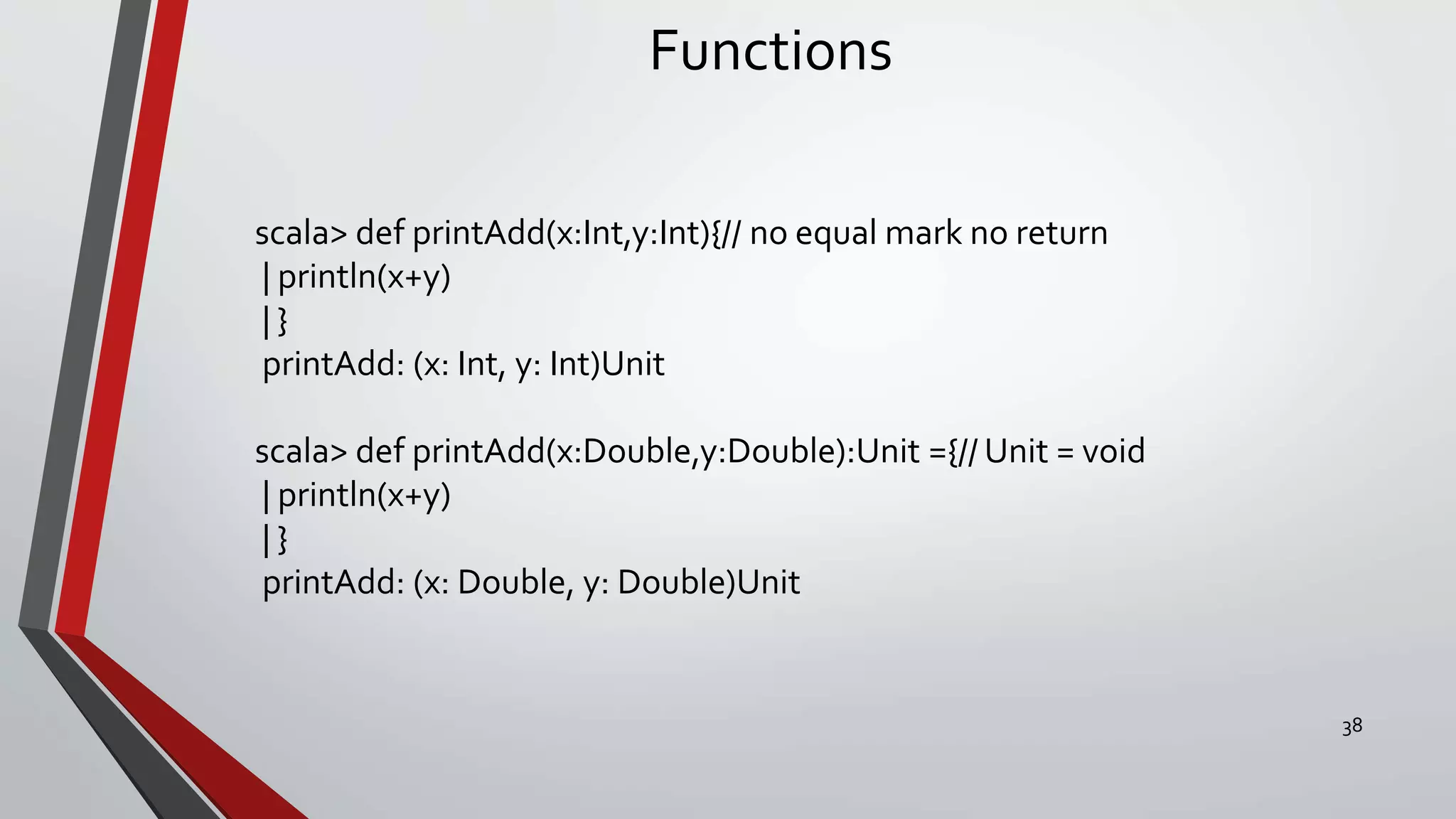 Functions
scala> def printAdd(x:Int,y:Int){// no equal mark no return
| println(x+y)
| }
printAdd: (x: Int, y: Int)Unit
scala> def printAdd(x:Double,y:Double):Unit ={// Unit = void
| println(x+y)
| }
printAdd: (x: Double, y: Double)Unit
38
 