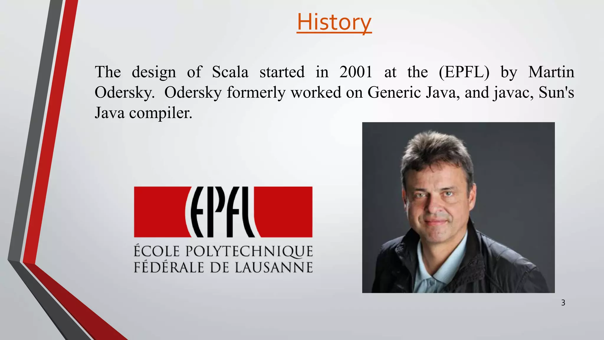 History
3
The design of Scala started in 2001 at the (EPFL) by Martin
Odersky. Odersky formerly worked on Generic Java, and javac, Sun's
Java compiler.
 