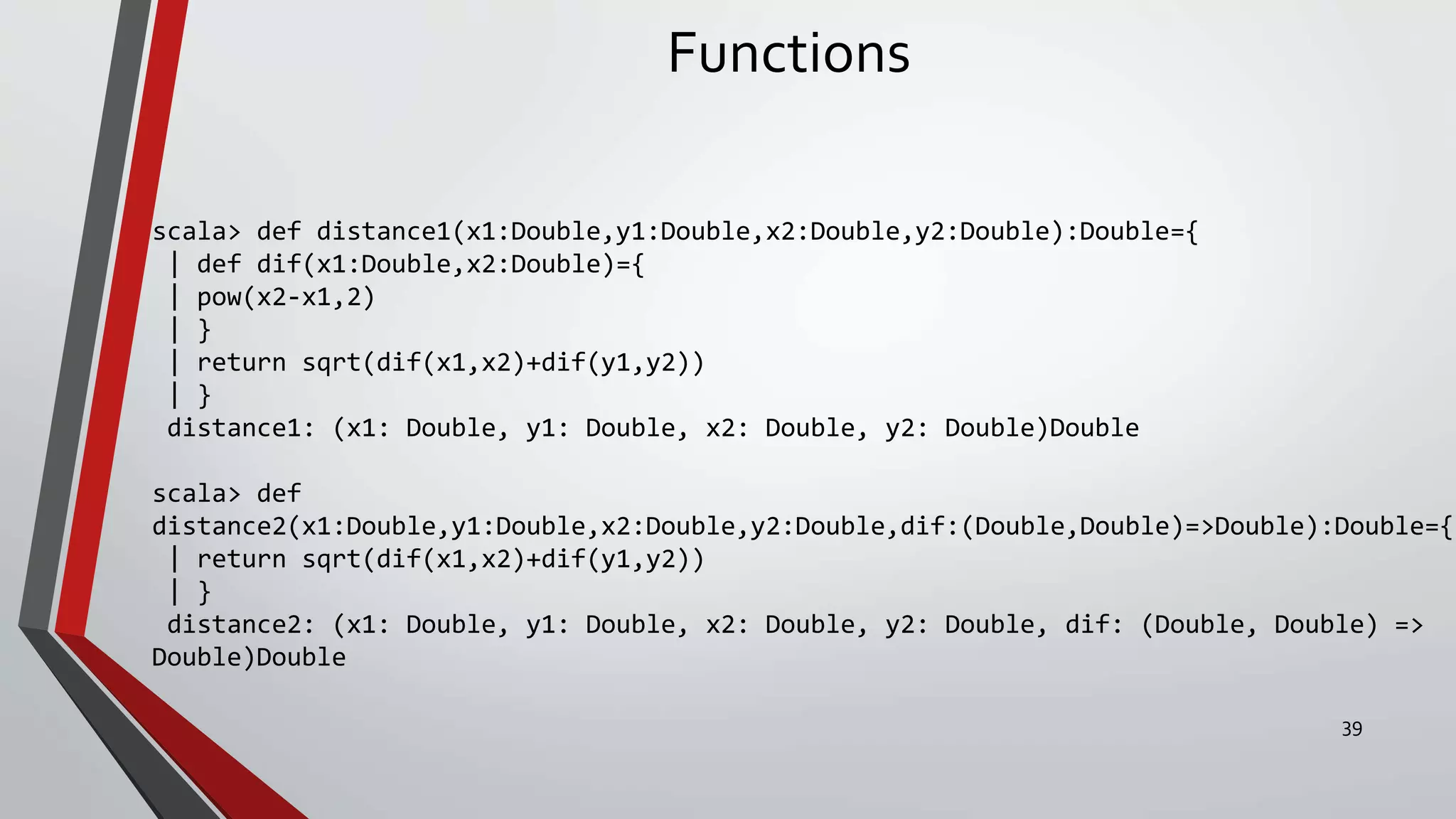 Functions
scala> def distance1(x1:Double,y1:Double,x2:Double,y2:Double):Double={
| def dif(x1:Double,x2:Double)={
| pow(x2-x1,2)
| }
| return sqrt(dif(x1,x2)+dif(y1,y2))
| }
distance1: (x1: Double, y1: Double, x2: Double, y2: Double)Double
scala> def
distance2(x1:Double,y1:Double,x2:Double,y2:Double,dif:(Double,Double)=>Double):Double={
| return sqrt(dif(x1,x2)+dif(y1,y2))
| }
distance2: (x1: Double, y1: Double, x2: Double, y2: Double, dif: (Double, Double) =>
Double)Double
39
 