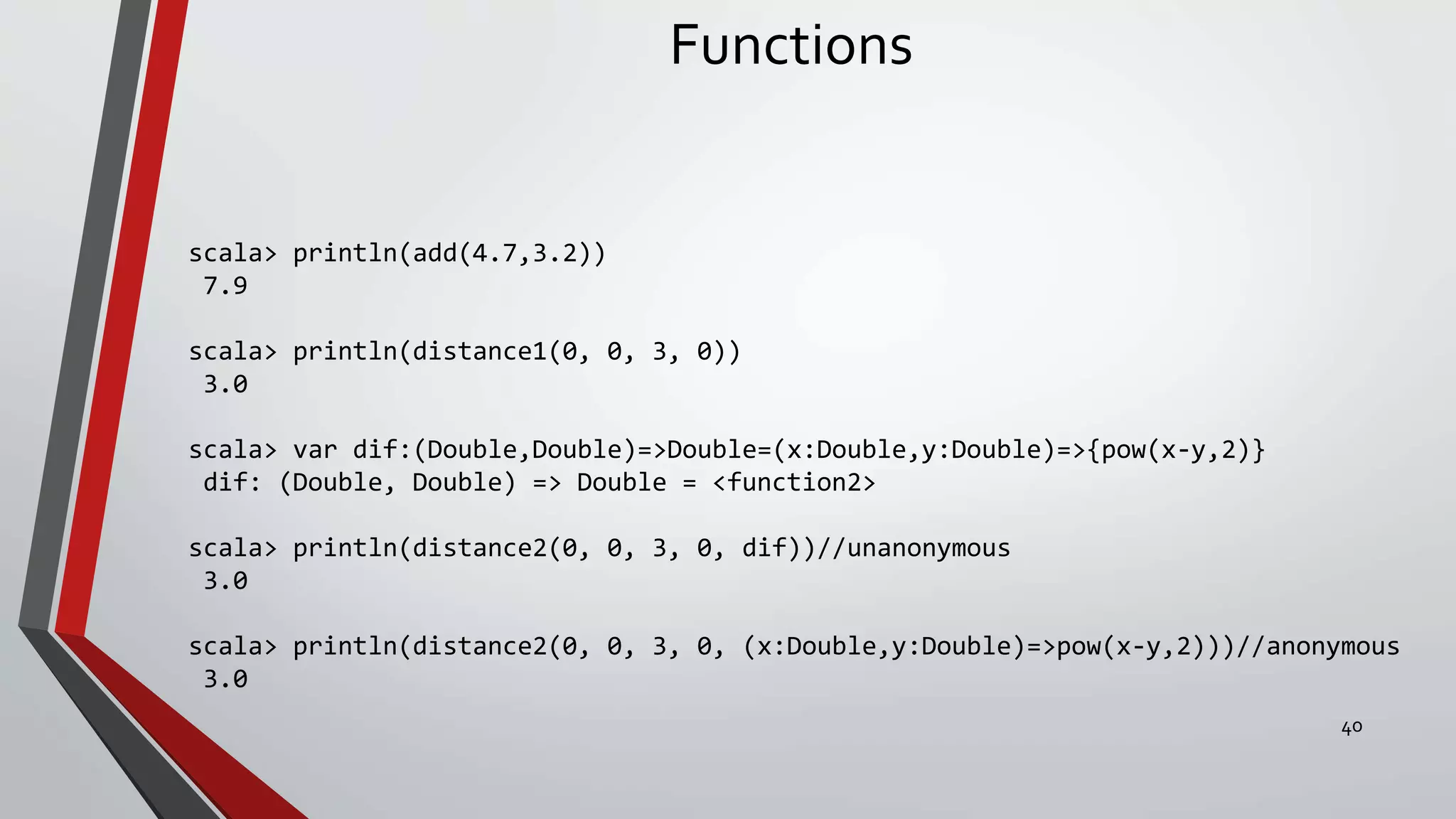 Functions
scala> println(add(4.7,3.2))
7.9
scala> println(distance1(0, 0, 3, 0))
3.0
scala> var dif:(Double,Double)=>Double=(x:Double,y:Double)=>{pow(x-y,2)}
dif: (Double, Double) => Double = <function2>
scala> println(distance2(0, 0, 3, 0, dif))//unanonymous
3.0
scala> println(distance2(0, 0, 3, 0, (x:Double,y:Double)=>pow(x-y,2)))//anonymous
3.0
40
 
