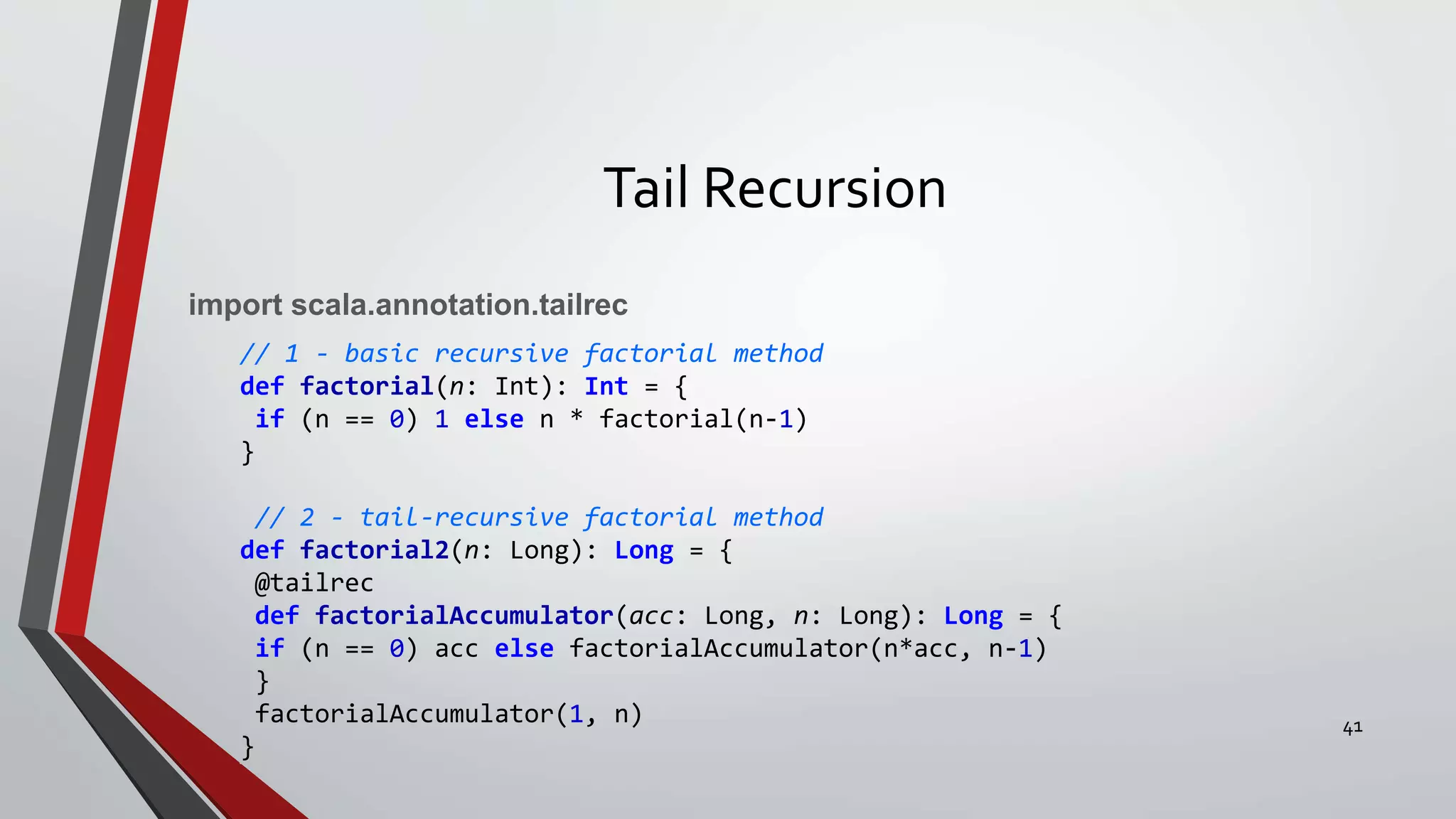 Tail Recursion
import scala.annotation.tailrec
// 1 - basic recursive factorial method
def factorial(n: Int): Int = {
if (n == 0) 1 else n * factorial(n-1)
}
// 2 - tail-recursive factorial method
def factorial2(n: Long): Long = {
@tailrec
def factorialAccumulator(acc: Long, n: Long): Long = {
if (n == 0) acc else factorialAccumulator(n*acc, n-1)
}
factorialAccumulator(1, n)
}
41
 