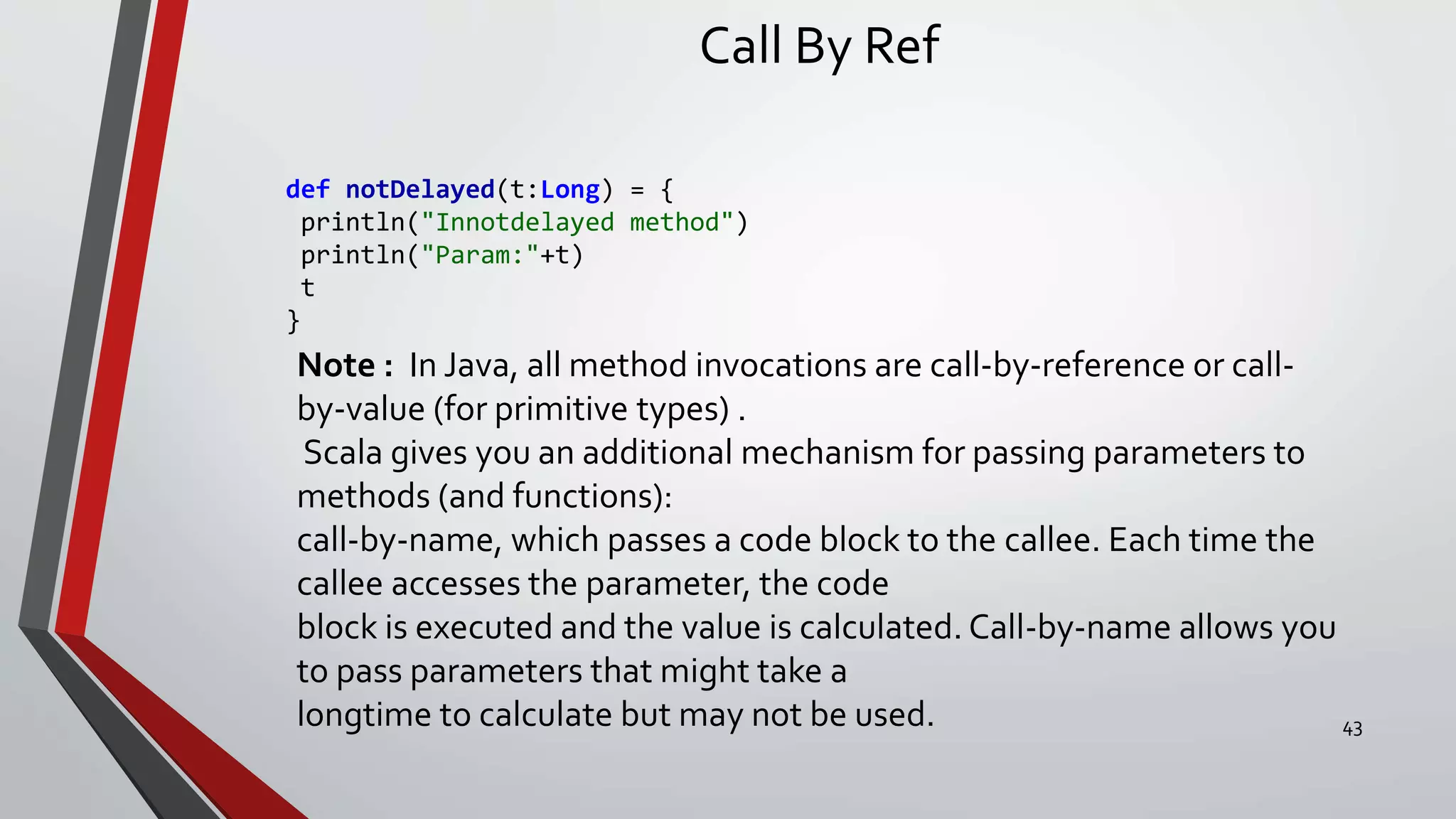 Call By Ref
def notDelayed(t:Long) = {
println("Innotdelayed method")
println("Param:"+t)
t
}
Note : In Java, all method invocations are call-by-reference or call-
by-value (for primitive types) .
Scala gives you an additional mechanism for passing parameters to
methods (and functions):
call-by-name, which passes a code block to the callee. Each time the
callee accesses the parameter, the code
block is executed and the value is calculated. Call-by-name allows you
to pass parameters that might take a
longtime to calculate but may not be used. 43
 