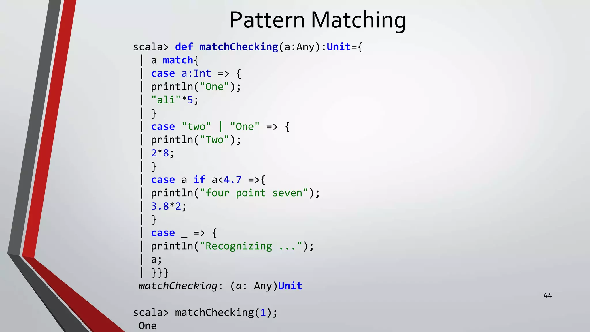 Pattern Matching
scala> def matchChecking(a:Any):Unit={
| a match{
| case a:Int => {
| println("One");
| "ali"*5;
| }
| case "two" | "One" => {
| println("Two");
| 2*8;
| }
| case a if a<4.7 =>{
| println("four point seven");
| 3.8*2;
| }
| case _ => {
| println("Recognizing ...");
| a;
| }}}
matchChecking: (a: Any)Unit
scala> matchChecking(1);
One
44
 