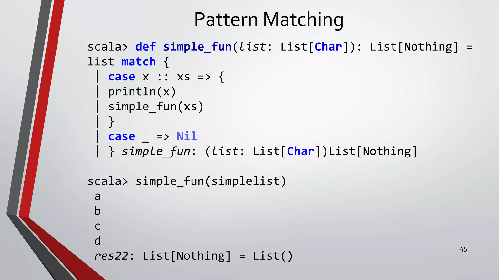 Pattern Matching
scala> def simple_fun(list: List[Char]): List[Nothing] =
list match {
| case x :: xs => {
| println(x)
| simple_fun(xs)
| }
| case _ => Nil
| } simple_fun: (list: List[Char])List[Nothing]
scala> simple_fun(simplelist)
a
b
c
d
res22: List[Nothing] = List()
45
 