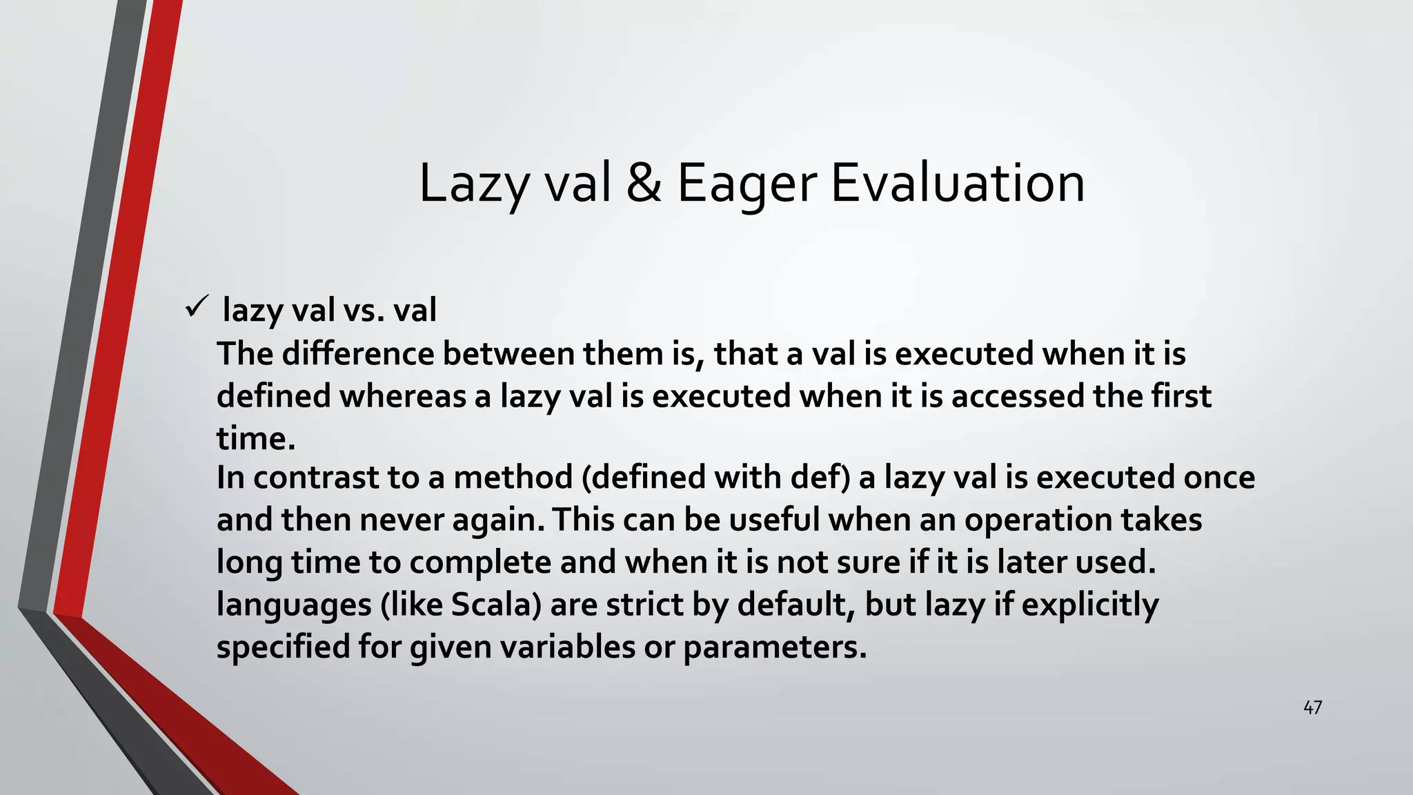 Lazy val & Eager Evaluation
 lazy val vs. val
The difference between them is, that a val is executed when it is
defined whereas a lazy val is executed when it is accessed the first
time.
In contrast to a method (defined with def) a lazy val is executed once
and then never again.This can be useful when an operation takes
long time to complete and when it is not sure if it is later used.
languages (like Scala) are strict by default, but lazy if explicitly
specified for given variables or parameters.
47
 