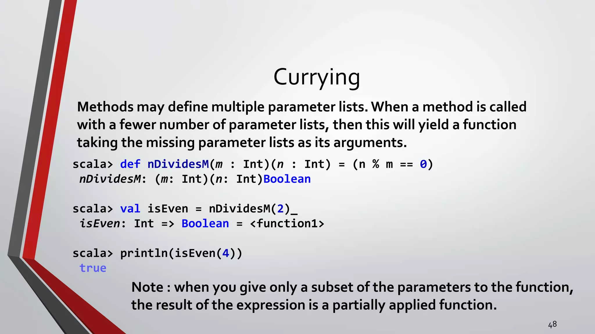 Currying
Methods may define multiple parameter lists.When a method is called
with a fewer number of parameter lists, then this will yield a function
taking the missing parameter lists as its arguments.
scala> def nDividesM(m : Int)(n : Int) = (n % m == 0)
nDividesM: (m: Int)(n: Int)Boolean
scala> val isEven = nDividesM(2)_
isEven: Int => Boolean = <function1>
scala> println(isEven(4))
true
Note : when you give only a subset of the parameters to the function,
the result of the expression is a partially applied function.
48
 