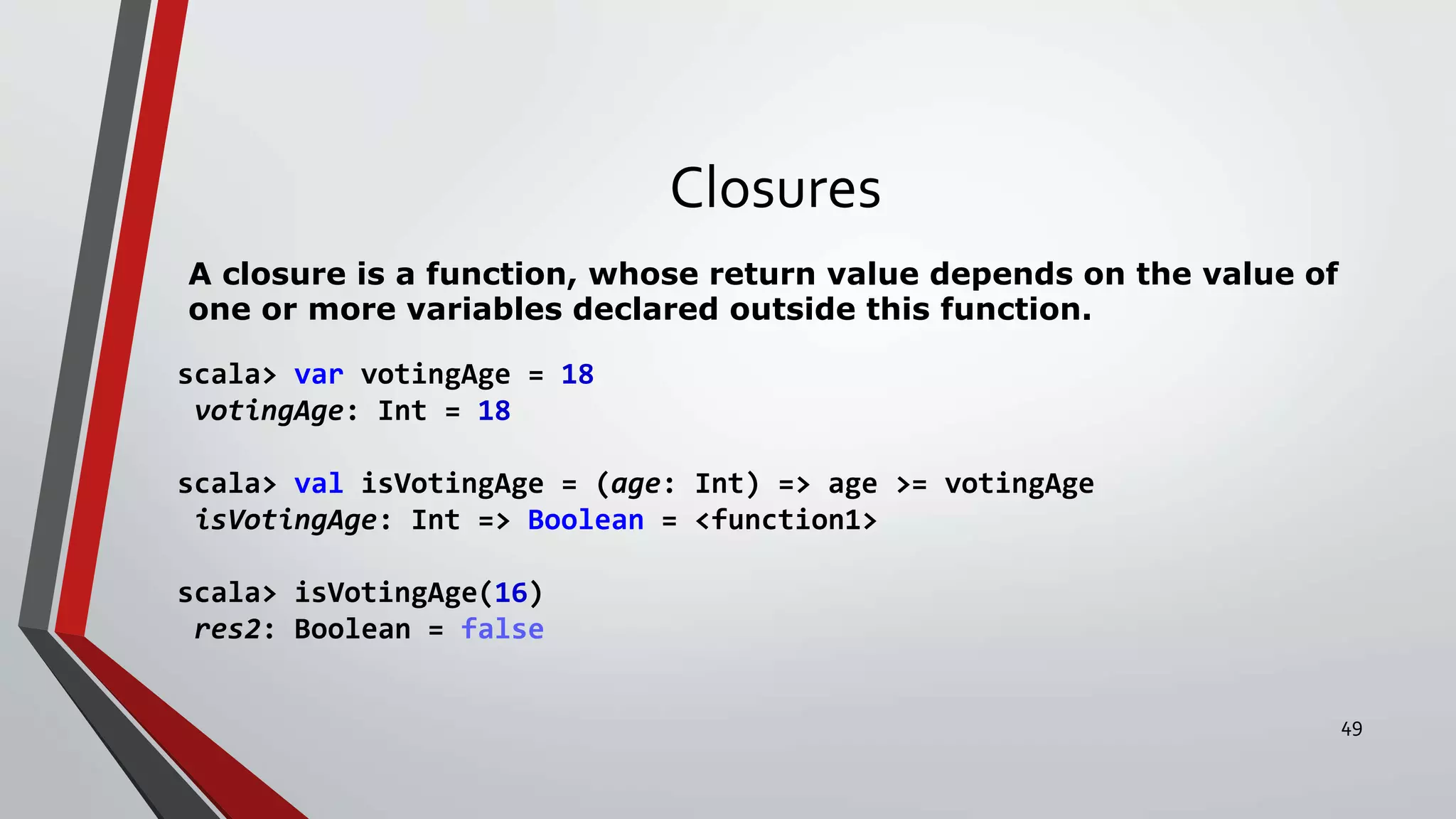 Closures
A closure is a function, whose return value depends on the value of
one or more variables declared outside this function.
scala> var votingAge = 18
votingAge: Int = 18
scala> val isVotingAge = (age: Int) => age >= votingAge
isVotingAge: Int => Boolean = <function1>
scala> isVotingAge(16)
res2: Boolean = false
49
 