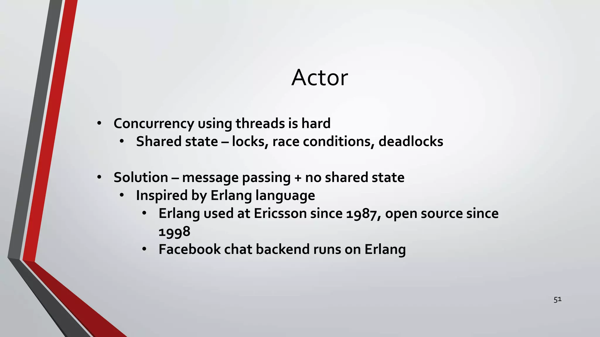 Actor
• Concurrency using threads is hard
• Shared state – locks, race conditions, deadlocks
• Solution – message passing + no shared state
• Inspired by Erlang language
• Erlang used at Ericsson since 1987, open source since
1998
• Facebook chat backend runs on Erlang
51
 