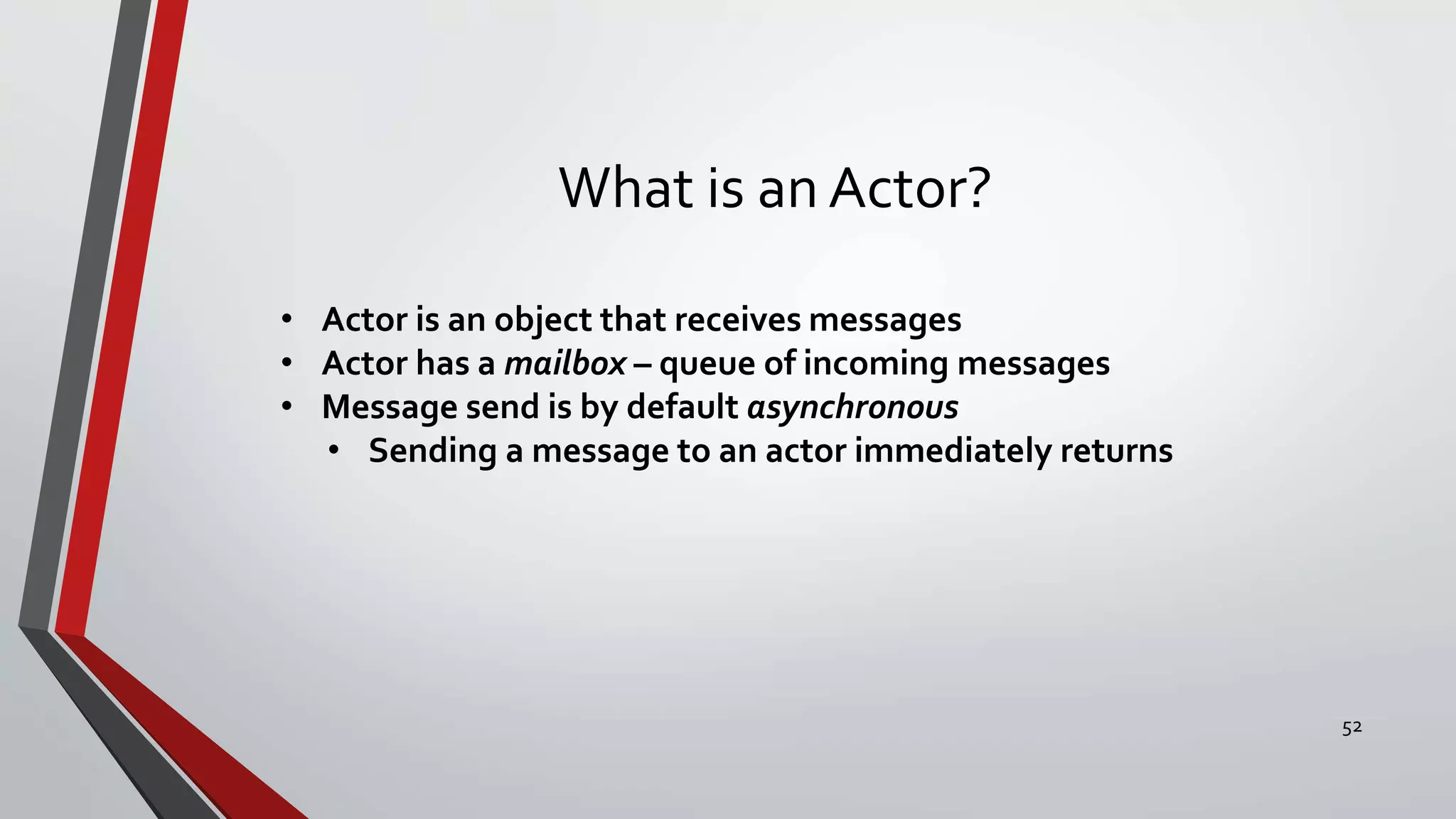 What is an Actor?
• Actor is an object that receives messages
• Actor has a mailbox – queue of incoming messages
• Message send is by default asynchronous
• Sending a message to an actor immediately returns
52
 