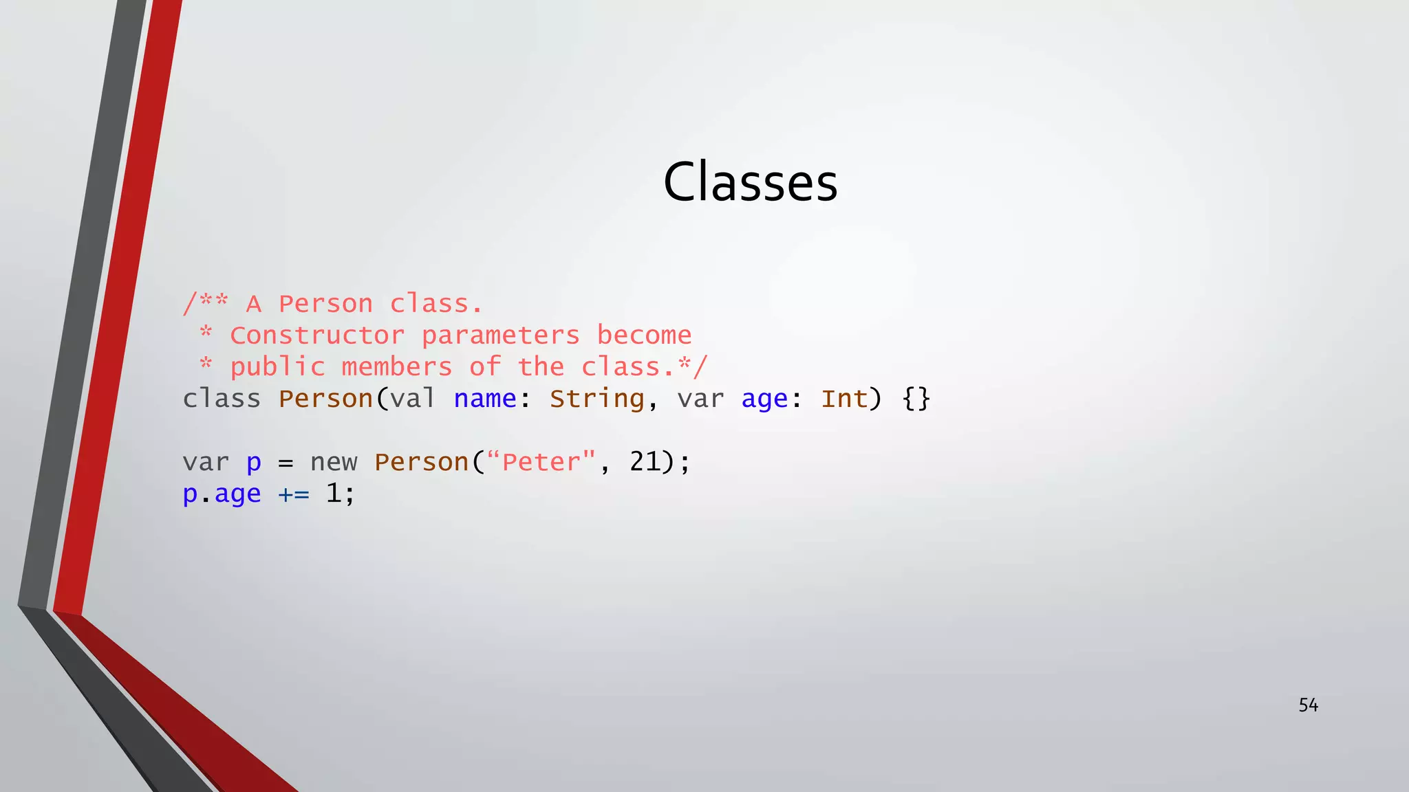 Classes
/** A Person class.
* Constructor parameters become
* public members of the class.*/
class Person(val name: String, var age: Int) {}
var p = new Person(“Peter", 21);
p.age += 1;
54
 