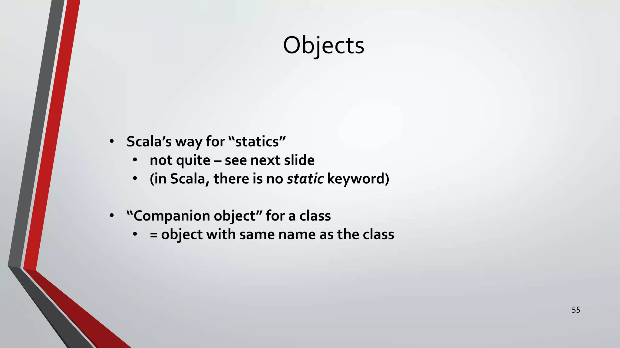 Objects
• Scala’s way for “statics”
• not quite – see next slide
• (in Scala, there is no static keyword)
• “Companion object” for a class
• = object with same name as the class
55
 