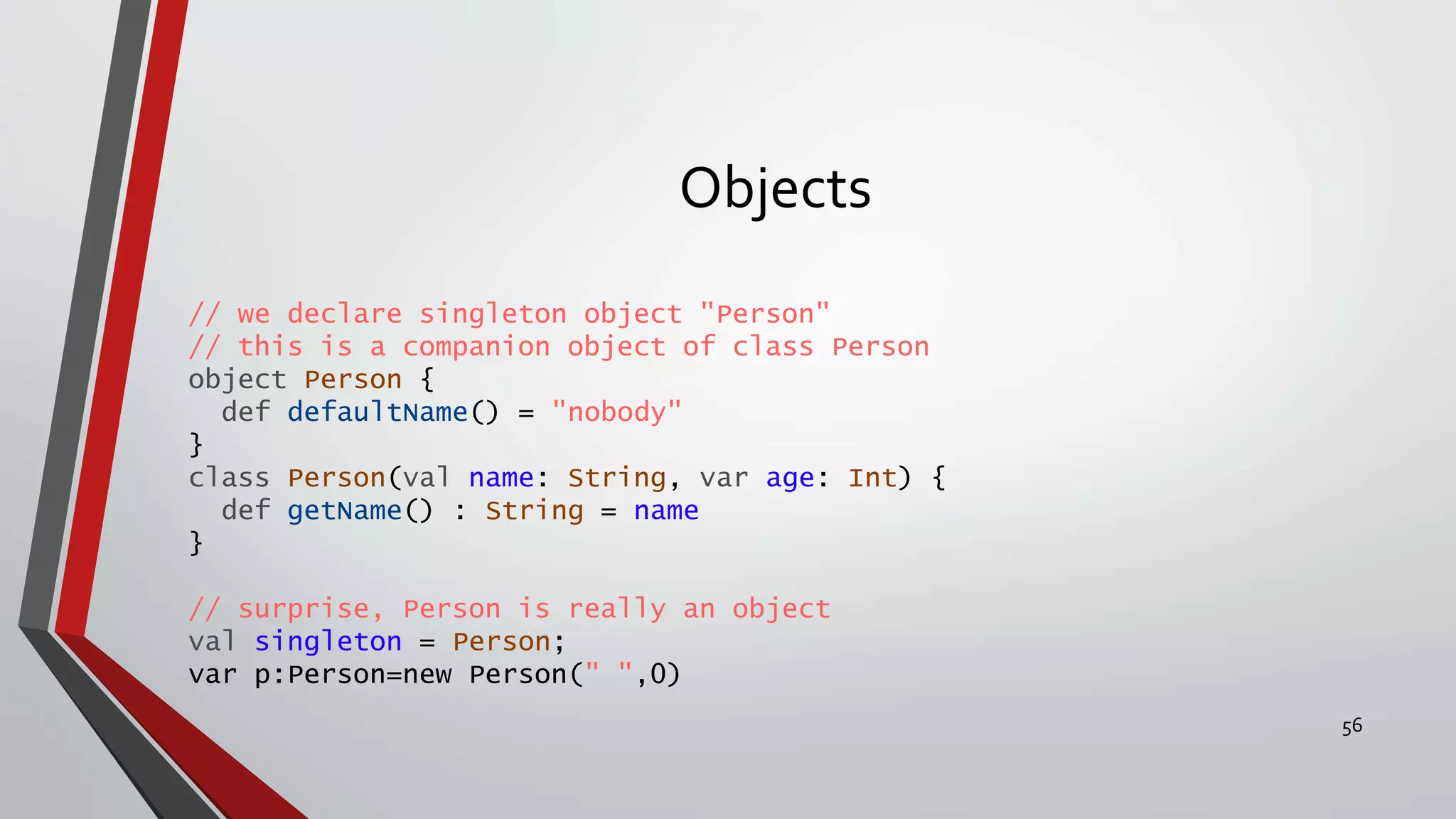 Objects
// we declare singleton object "Person"
// this is a companion object of class Person
object Person {
def defaultName() = "nobody"
}
class Person(val name: String, var age: Int) {
def getName() : String = name
}
// surprise, Person is really an object
val singleton = Person;
var p:Person=new Person(" ",0)
56
 