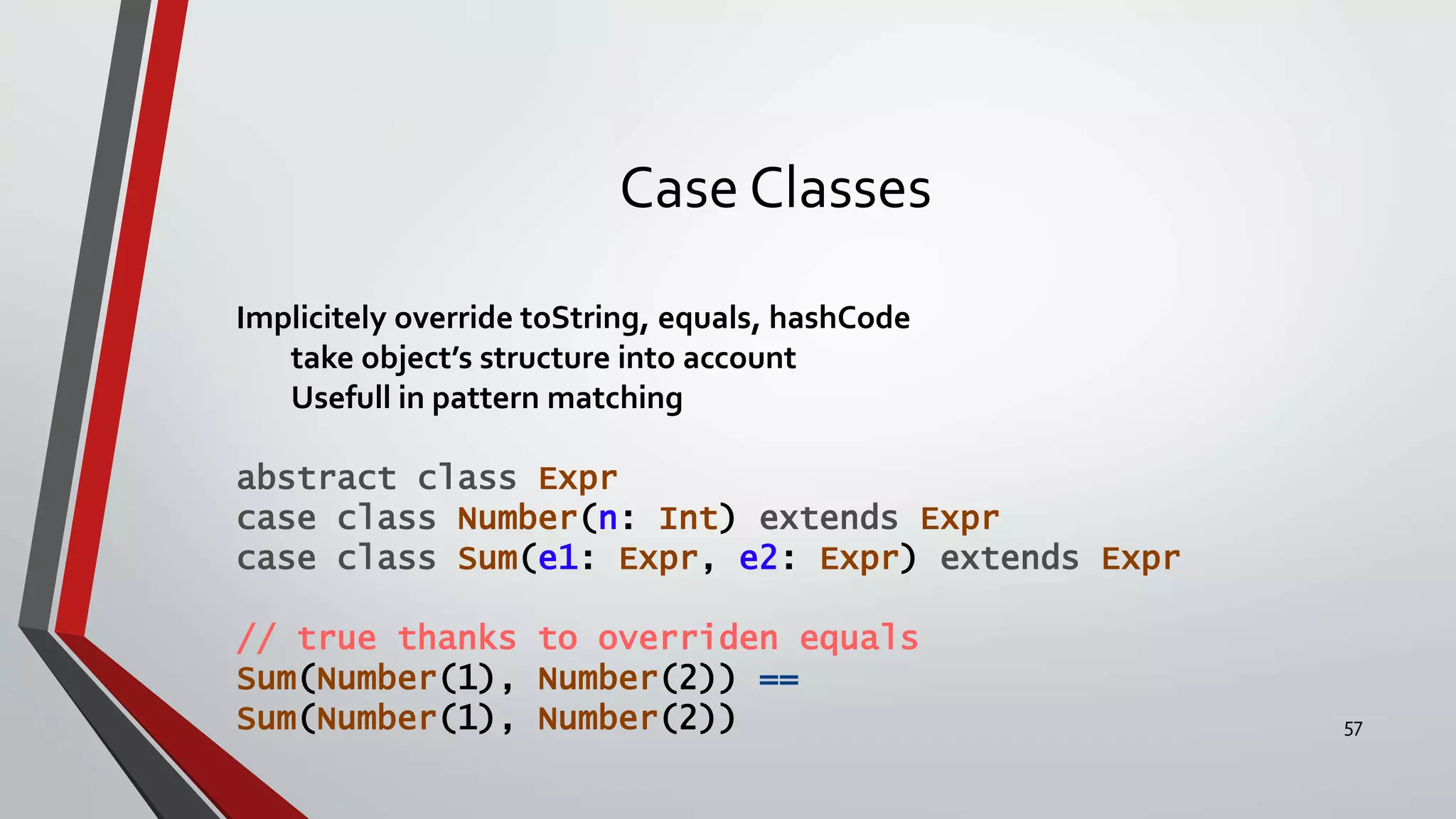 Case Classes
Implicitely override toString, equals, hashCode
take object’s structure into account
Usefull in pattern matching
abstract class Expr
case class Number(n: Int) extends Expr
case class Sum(e1: Expr, e2: Expr) extends Expr
// true thanks to overriden equals
Sum(Number(1), Number(2)) ==
Sum(Number(1), Number(2)) 57
 