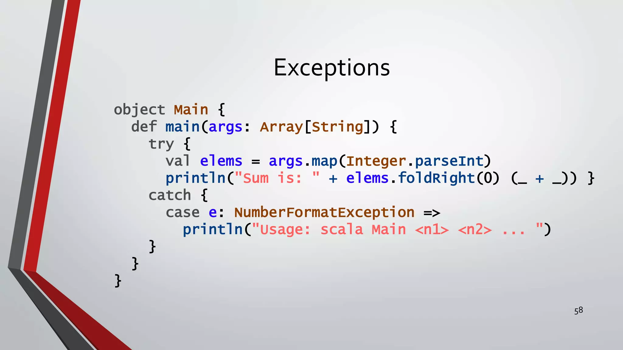 Exceptions
object Main {
def main(args: Array[String]) {
try {
val elems = args.map(Integer.parseInt)
println("Sum is: " + elems.foldRight(0) (_ + _)) }
catch {
case e: NumberFormatException =>
println("Usage: scala Main <n1> <n2> ... ")
}
}
}
58
 