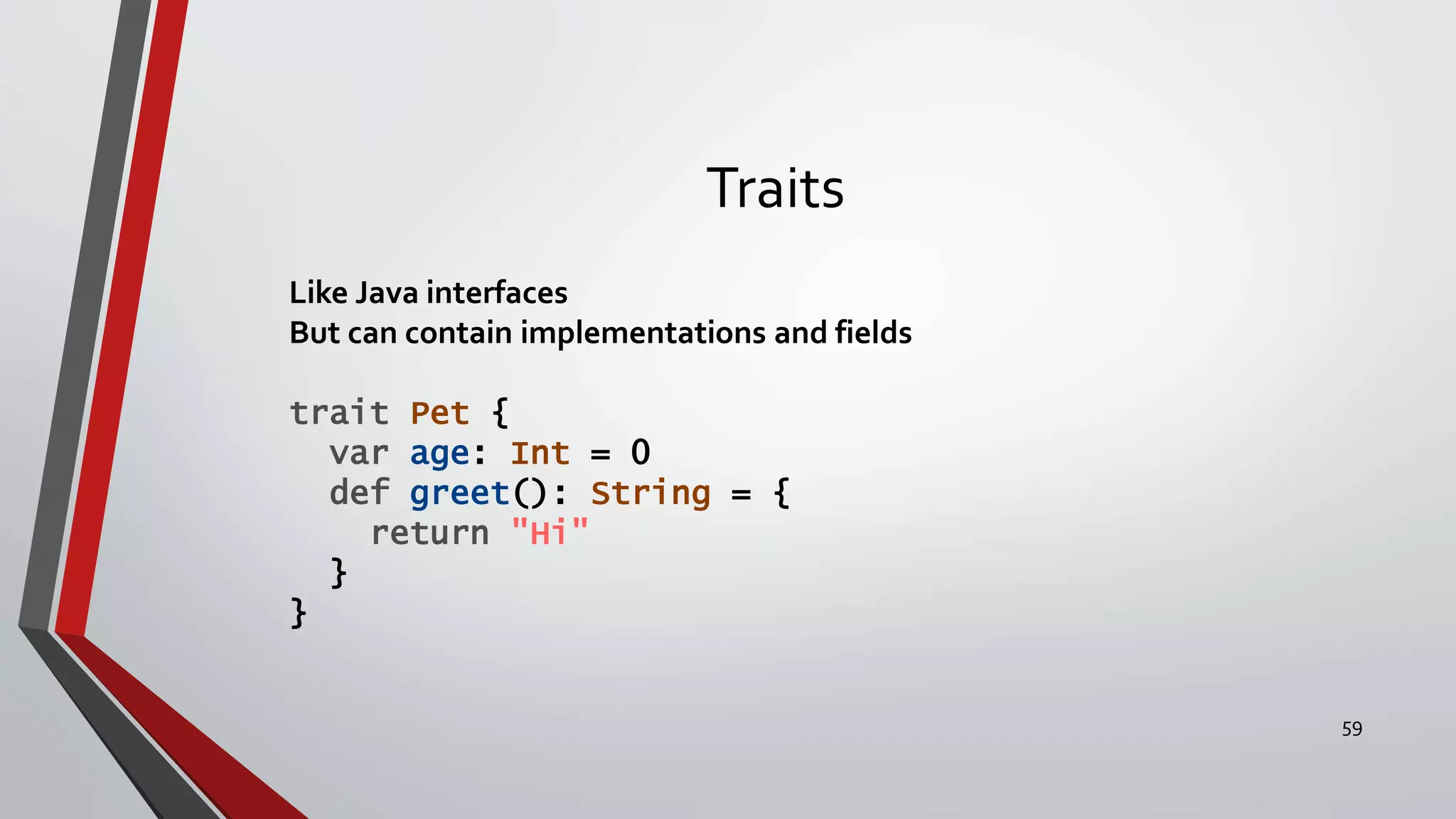 Traits
Like Java interfaces
But can contain implementations and fields
trait Pet {
var age: Int = 0
def greet(): String = {
return "Hi"
}
}
59
 