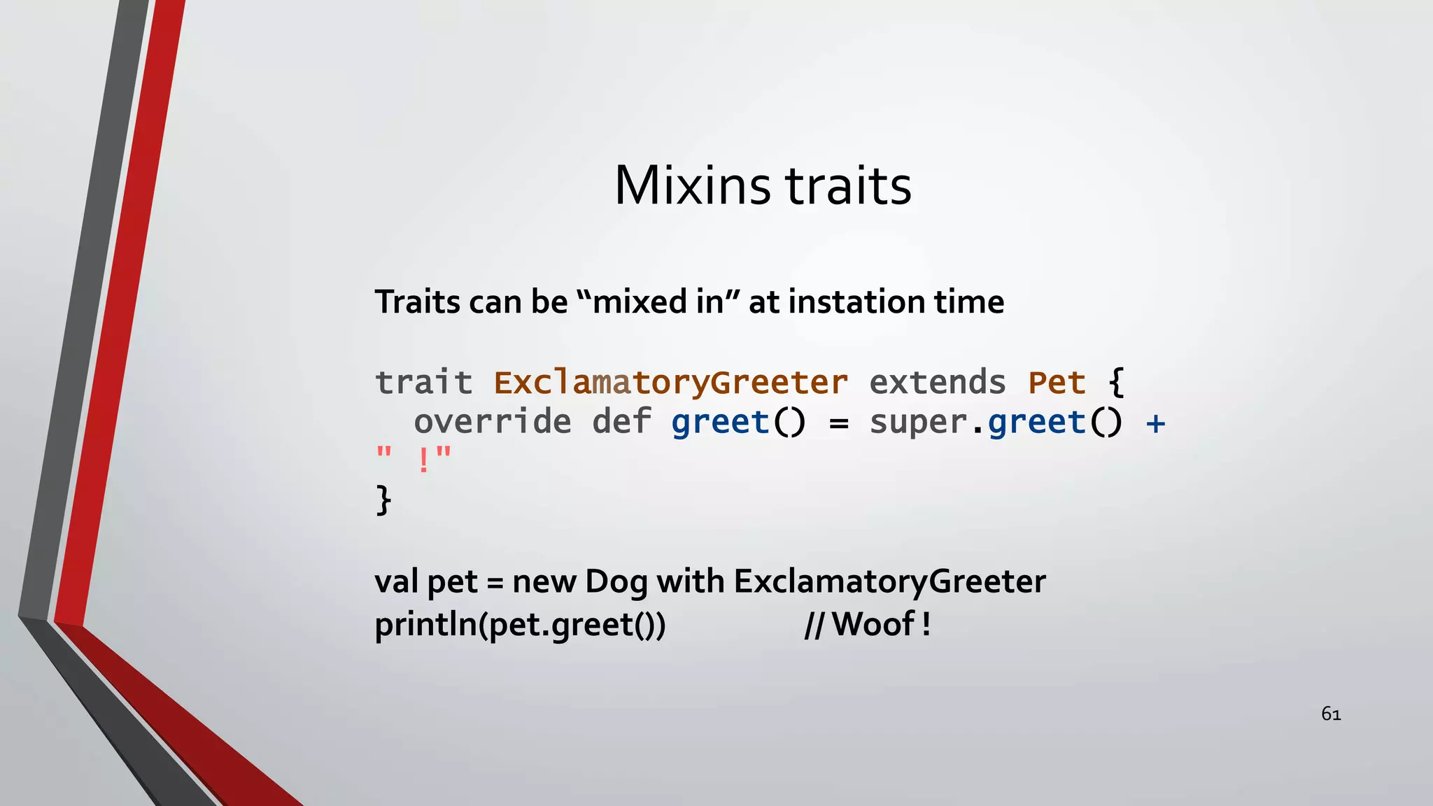 Mixins traits
Traits can be “mixed in” at instation time
trait ExclamatoryGreeter extends Pet {
override def greet() = super.greet() +
" !"
}
val pet = new Dog with ExclamatoryGreeter
println(pet.greet()) // Woof !
61
 