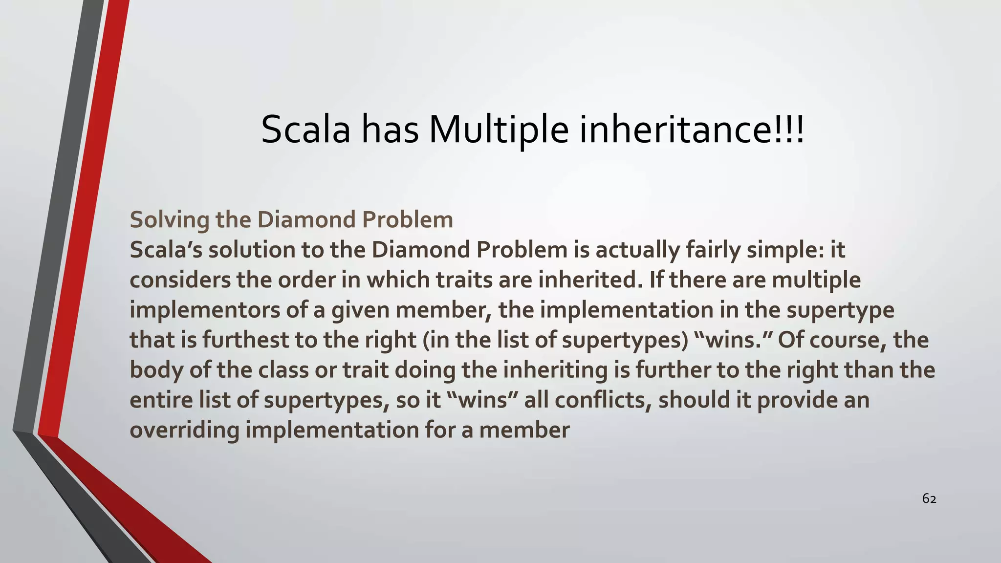 Scala has Multiple inheritance!!!
Solving the Diamond Problem
Scala’s solution to the Diamond Problem is actually fairly simple: it
considers the order in which traits are inherited. If there are multiple
implementors of a given member, the implementation in the supertype
that is furthest to the right (in the list of supertypes) “wins.” Of course, the
body of the class or trait doing the inheriting is further to the right than the
entire list of supertypes, so it “wins” all conflicts, should it provide an
overriding implementation for a member
62
 