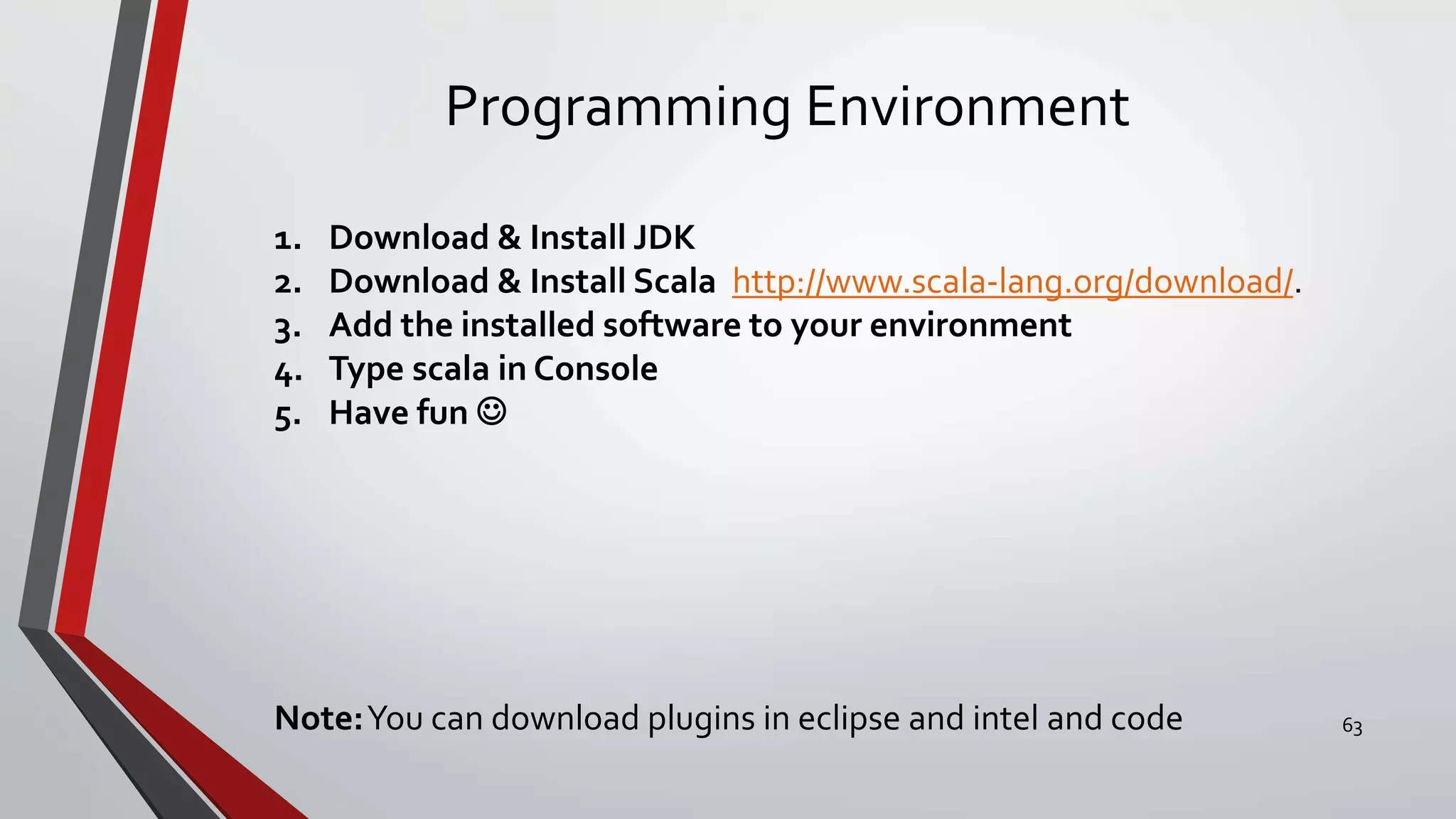 Programming Environment
1. Download & Install JDK
2. Download & Install Scala http://www.scala-lang.org/download/.
3. Add the installed software to your environment
4. Type scala in Console
5. Have fun 
Note:You can download plugins in eclipse and intel and code 63
 