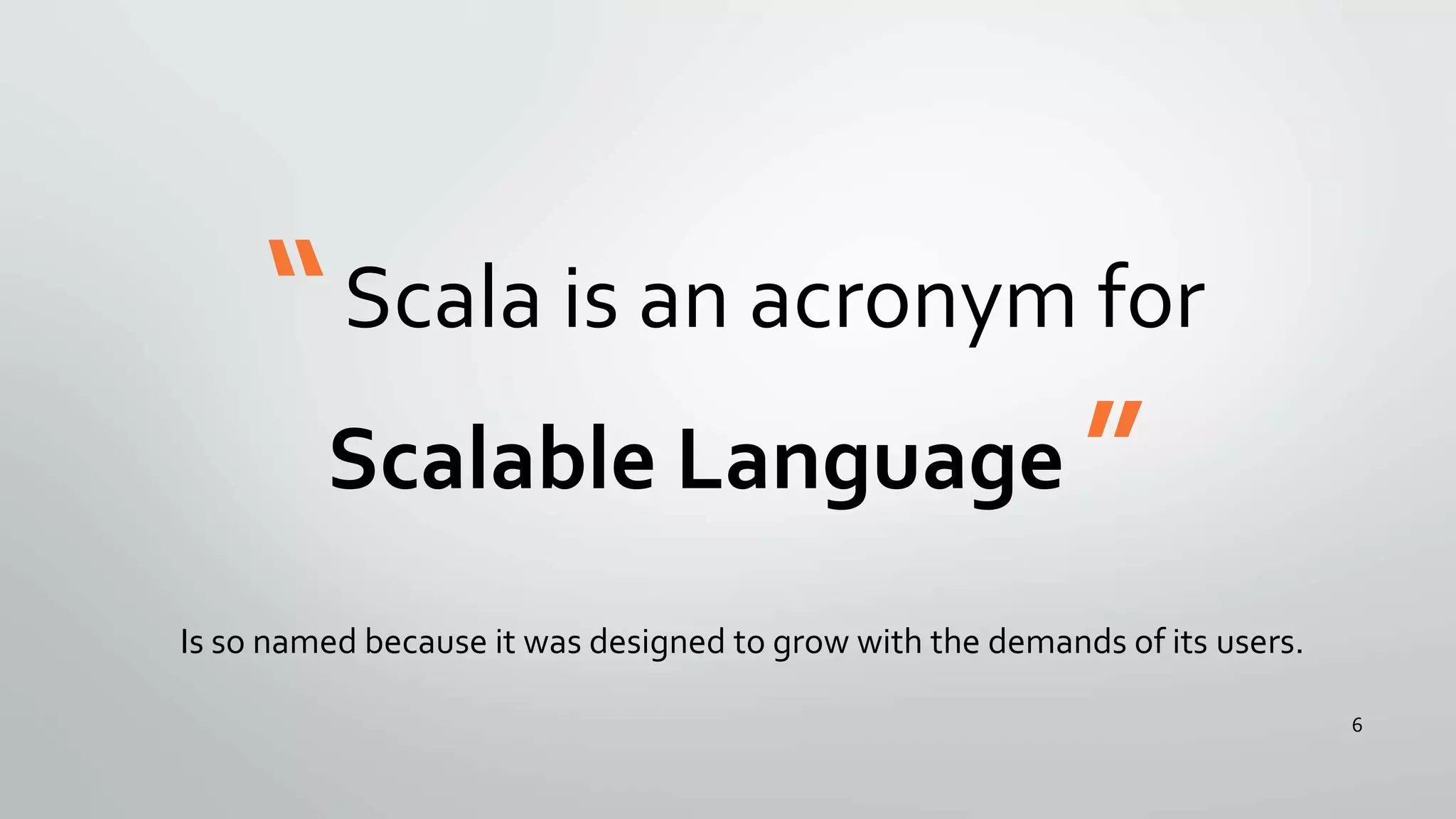 “Scala is an acronym for
Scalable Language ”
Is so named because it was designed to grow with the demands of its users.
6
 