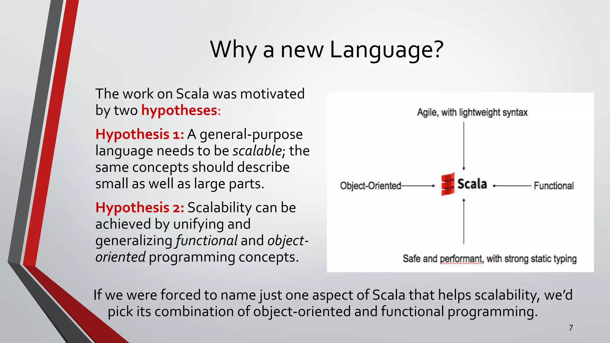 Why a new Language?
The work on Scala was motivated
by two hypotheses:
Hypothesis 1: A general-purpose
language needs to be scalable; the
same concepts should describe
small as well as large parts.
Hypothesis 2: Scalability can be
achieved by unifying and
generalizing functional and object-
oriented programming concepts.
If we were forced to name just one aspect of Scala that helps scalability, we’d
pick its combination of object-oriented and functional programming.
7
 