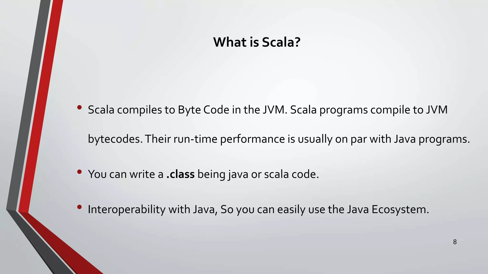 What is Scala?
• Scala compiles to Byte Code in the JVM. Scala programs compile to JVM
bytecodes.Their run-time performance is usually on par with Java programs.
• You can write a .class being java or scala code.
• Interoperability with Java, So you can easily use the Java Ecosystem.
8
 