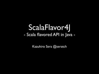 ScalaFlavor4J
- Scala ﬂavored API in Java -

    Kazuhiro Sera @seratch
 
