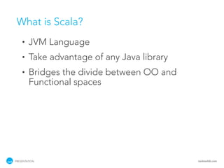 What is Scala?
    •   JVM Language
    •   Take advantage of any Java library
    •   Bridges the divide between OO and
        Functional spaces




PRESENTATION                                 tackmobile.com
 