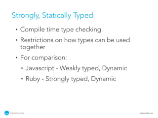 Strongly, Statically Typed
    •   Compile time type checking
    •   Restrictions on how types can be used
        together
    •   For comparison:
         •     Javascript - Weakly typed, Dynamic
         •     Ruby - Strongly typed, Dynamic




PRESENTATION                                        tackmobile.com
 