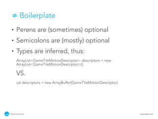 ≠ Boilerplate
 •   Perens are (sometimes) optional
 •   Semicolons are (mostly) optional
 •   Types are inferred, thus:
     ArrayList<GameTileMotionDescriptor> descriptors = new
     ArrayList<GameTileMotionDescriptor>();

     VS.
     val descriptors = new ArrayBuffer[GameTileMotionDescriptor]




PRESENTATION                                                       tackmobile.com
 