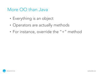 More OO than Java
    •   Everything is an object
    •   Operators are actually methods
    •   For instance, override the “+” method




PRESENTATION                                    tackmobile.com
 