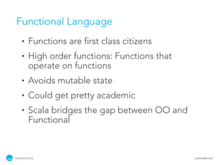 Functional Language
    •   Functions are first class citizens
    •   High order functions: Functions that
        operate on functions
    •   Avoids mutable state
    •   Could get pretty academic
    •   Scala bridges the gap between OO and
        Functional



PRESENTATION                                   tackmobile.com
 