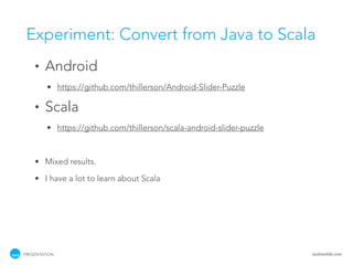 Experiment: Convert from Java to Scala
    •   Android
         • https://github.com/thillerson/Android-Slider-Puzzle

    •   Scala
         • https://github.com/thillerson/scala-android-slider-puzzle



    • Mixed results.

    • I have a lot to learn about Scala




PRESENTATION                                                           tackmobile.com
 