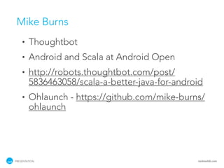 Mike Burns
    •   Thoughtbot
    •   Android and Scala at Android Open
    •   http://robots.thoughtbot.com/post/
        5836463058/scala-a-better-java-for-android
    •   Ohlaunch - https://github.com/mike-burns/
        ohlaunch




PRESENTATION                                    tackmobile.com
 