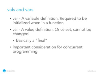 vals and vars
    •   var - A variable definition. Required to be
        initialized when in a function
    •   val - A value definition. Once set, cannot be
        changed
         •     Basically a “final”
    •   Important consideration for concurrent
        programming



PRESENTATION                                          tackmobile.com
 
