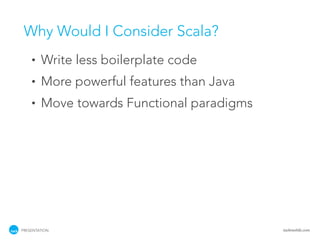 Why Would I Consider Scala?
    •   Write less boilerplate code
    •   More powerful features than Java
    •   Move towards Functional paradigms




PRESENTATION                                tackmobile.com
 