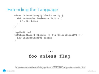 Extending the Language
           class UnlessClass[T](block: => T) {
             def unless(b: Boolean): Unit = {
               if (!b) block
             }
           }

           implicit def
           toUnlessClass[T](block: => T): UnlessClass[T] = {
             new UnlessClass[T](block)
           }



                                             ...
                           foo unless flag

               http://naturalsoftware.blogspot.com/2009/05/ruby-unless-scala.html
PRESENTATION                                                                        tackmobile.com
 
