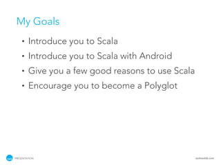 My Goals
    •   Introduce you to Scala
    •   Introduce you to Scala with Android
    •   Give you a few good reasons to use Scala
    •   Encourage you to become a Polyglot




PRESENTATION                                       tackmobile.com
 