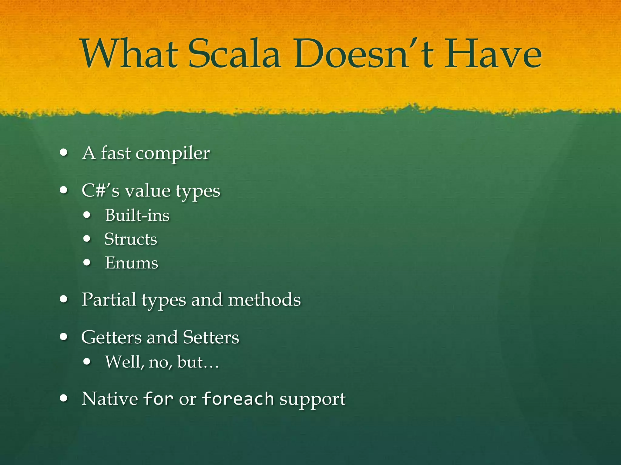 What Scala Doesn’t Have
 A fast compiler
 C#’s value types
 Built-ins
 Structs
 Enums
 Partial types and methods
 Getters and Setters
 Well, no, but…
 Native for or foreach support
 