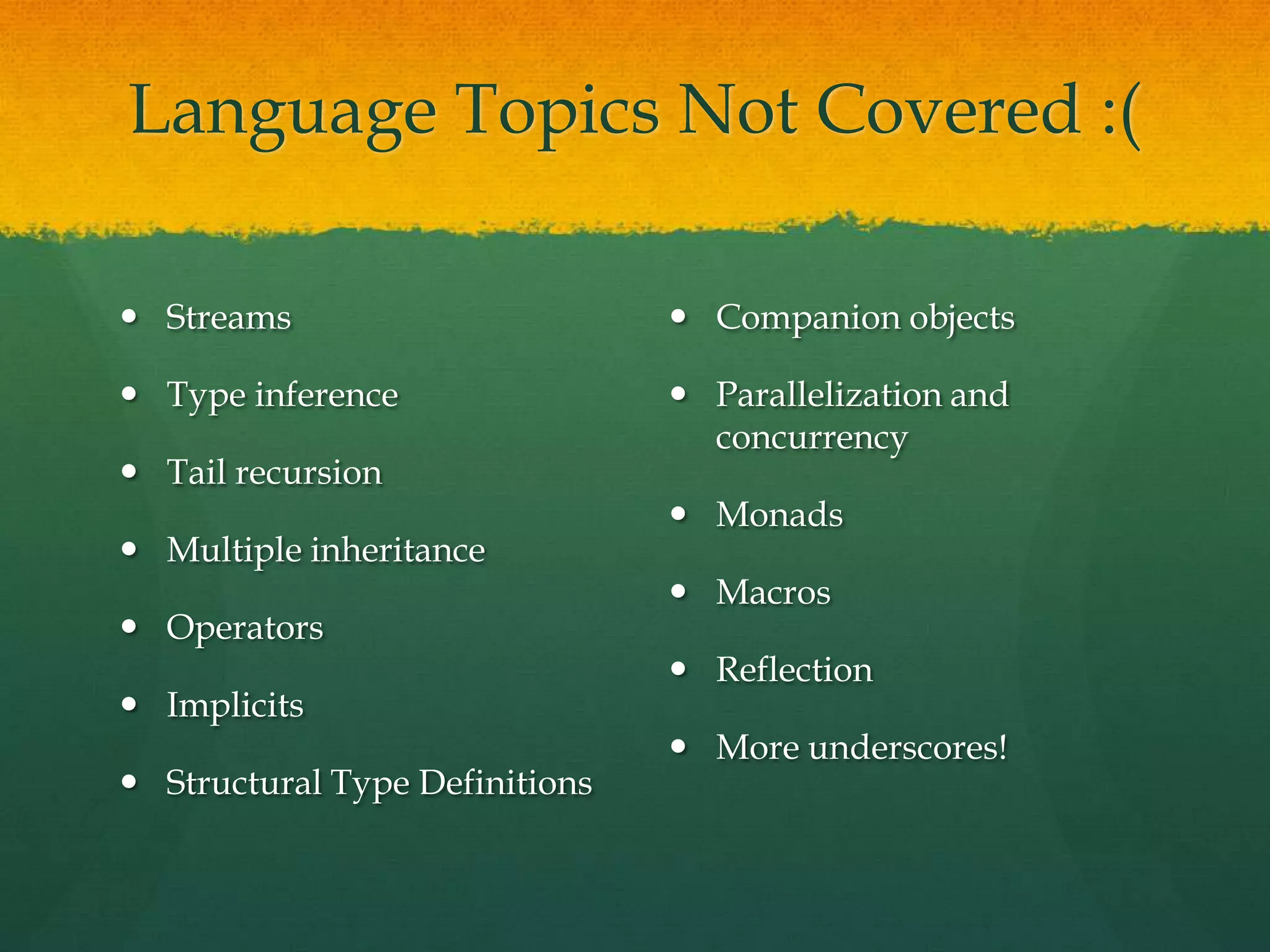 Language Topics Not Covered :(
 Streams
 Type inference
 Tail recursion
 Multiple inheritance
 Operators
 Implicits
 Structural Type Definitions
 Companion objects
 Parallelization and
concurrency
 Monads
 Macros
 Reflection
 More underscores!
 