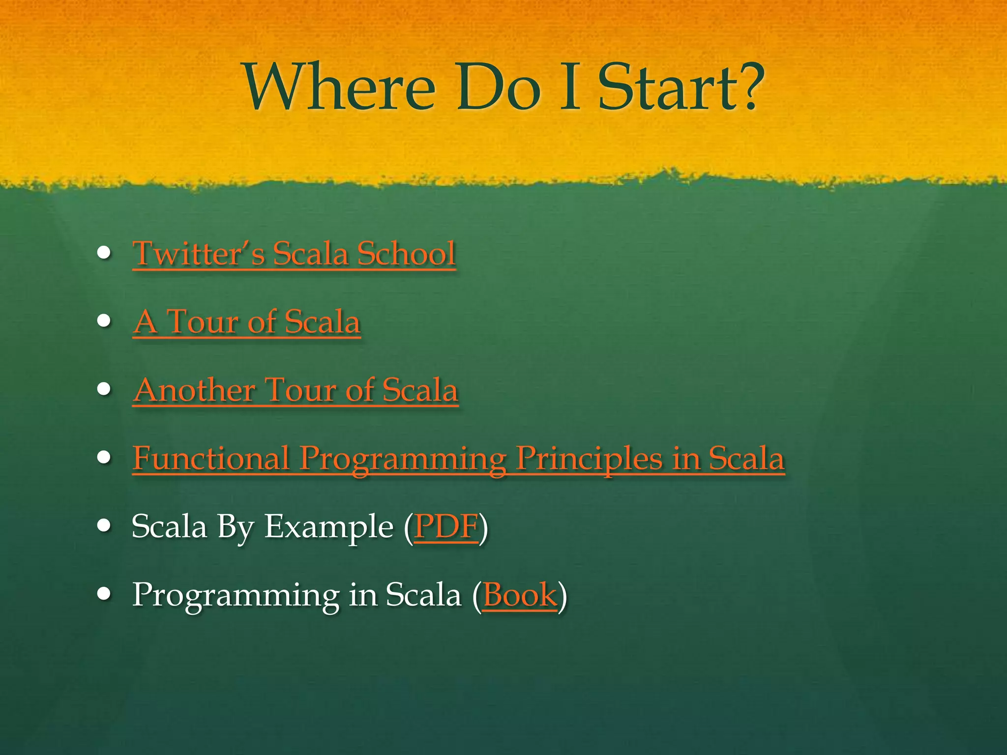 Where Do I Start?
 Twitter’s Scala School
 A Tour of Scala
 Another Tour of Scala
 Functional Programming Principles in Scala
 Scala By Example (PDF)
 Programming in Scala (Book)
 